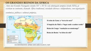 OS GRANDES REINOS DA ÁFRICA
Antes das Grandes Navegações (séculos XV e XVI) e da colonização europeia (século XIX), já
existiam no continente, chamado África tradicional, sociedades diversas e independentes, com organizações
econômicas, políticas e culturais próprias.
O reino de Gana: a “terra do ouro”
O império do Mali: o “lugar onde o senhor reside”
Reino do Congo: “saudações ao manicongo”
Reino do Benin: “os feitos de obá”
O CONTINENTE AFRICANO (SÉCULOS X–XIV
 