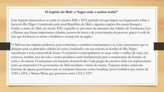 O império do Mali: o “lugar onde o senhor reside”
Este império desenvolveu-se entre os séculos XIII e XVI, período em que impôs sua hegemonia sobre a
bacia do Rio Níger. Constituído pela atual República de Mali e algumas regiões dos atuais Senegal e
Guiné, o reino do Mali, no século XIV, expandiu-se por meio da anexação das cidades de Tombuctu, Gao
e Djenne que foram importantes cidades, centros de troca e de concentração de pessoas, graças à rede de
rios que fertilizava as terras e facilitava o transporte na região.
O Mali era um império poderoso, pois controlava o comércio transaariano e as rotas caravaneiras que se
dirigiam para as principais cidades do reino, localizados em sua maioria às bordas do Rio Níger,
semelhante a rota comercial de Gana. O comércio e principalmente as taxas sobre o tráfico de ouro, sal,
escravos, marfim, noz-de-cola e outros produtos eram fundamentais para a manutenção do Estado, da
corte e do mansa. O artesanato era bastante desenvolvido. Cada grupo de artesãos tinha seu representante
junto ao imperador. Os governantes do Mali recebiam o título de mansa. Viajantes árabes relatavam
histórias de alguns governantes que se tornaram famosos, como Sundiata, herói fundador que reinou de
1230 a 1255, e Mansa Musa, que governou entre 1312 e 1337.
.
 