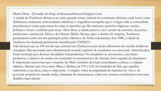 Mansa Musa - (Extraído do blog: civilizacoesafricanas.blogspot.com)
A cidade de Tombuctu destacou-se como grande centro cultural do continente africano, onde havia vastas
bibliotecas, madrassas (universidades islâmicas) e magníficas mesquitas que é o lugar onde a comunidade
muçulmana se reúne para tratar de todas as questões que lhe interessa, questões religiosas, sociais,
políticas e locais e também para rezar. Além disso, a cidade passou a ser o ponto de encontro de poetas,
intelectuais e artistas da África e do Oriente Médio. Mesmo após o declino do império, Tombuctu
permaneceu como um dos principais pólos islâmicos da África subsaariana. Em 1988, a cidade de
Timbuctu foi declarada patrimônio mundial pela UNESCO.
Vale destacar que as 150 escolas que existiam em Tombuctu eram muito diferentes das escolas medievais
européias. Não possuíam uma administração central, registros de estudantes ou cursos pré- determinados.
Eram formadas por diversas faculdades independentes. Os estudantes se associavam a um único
professor, o objetivo do ensino era transmitir os ensinamentos do Alcorão, livro sagrado do islamismo.
É importante mencionar que o império do Mali e também de Gana assimilaram a cultura e a religião
islâmica. Maomé que viveu entre Meca e Medina, de 570 a 632, foi fundador do Islã, que significa
submissão a um deus, única e onipotente. A religião vinha acompanhada de maneiras de viver e de
governar próprias do mundo árabe, chamadas de muçulmanas, sobre este assunto estudaremos com mais
detalhes mais adiante
 