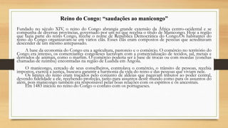Reino do Congo: “saudações ao manicongo”
Fundado no século XIV, o reino do Congo abrangia grande extensão da África centro-ocidental e se
compunha de diversas províncias, governado por um rei que recebia o título de Manicongo. Hoje a região
que fazia parte do reino Congo, recebe o nome de Republica Democrática do Congo.Os habitantes do
reino do Congo organizavam-se em vários clãs. Esses clãs eram compostos de pessoas que acreditavam
descender de um mesmo antepassado.
A base da economia do Congo era a agricultura, pastoreio e o comércio. O comércio no território do
Congo era intenso, os comerciantes congoleses lucravam com a comercialização de tecidos, sal, metais e
derivados de animais, como o marfim. O comércio poderia ser à base de trocas ou com moedas (conchas
chamadas de nzimbu) encontradas na região de Luanda em Angola.
O manicongo, cercado de seus conselheiros, controlava o comércio, o trânsito de pessoas, recebia
impostos, exercia a justiça, buscava garantir a harmonia da vida do reino e das pessoas que viviam nele.
Os limites do reino eram traçados pelo conjunto de aldeias que pagavam tributos ao poder central,
devendo fidelidade a ele, recebendo proteção, tanto para assuntos deste mundo como para os assuntos do
além, pois manicongo também era responsável pelas boas relações com os espíritos e os ancestrais.
Em 1483 iniciou no reino do Congo o contato com os portugueses.
 