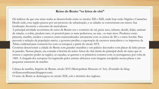 Reino do Benin: “os feitos de obá”
Há indícios de que este reino tenha se desenvolvido entre os séculos XII e XIII, onde hoje estão Nigéria e Camarões.
Desde cedo, essa região passou por um processo de urbanização, e as cidades se converteram em reinos. Sua
localização favorecia o encontro de mercadores.
A principal atividade econômica do reino de Benim era o comércio de sal, peixe seco, inhame, dendê, feijão, animais
de criação, o cobre, produto raro, só possível para os mais poderosos, ou seja , os mais ricos. Produtos como
pimenta, marfim, tecidos e escravos eram comercializados ativamente com os reinos de Ifê e o reino Iorubá. Para
prevenir a redução da população nativa, o governo proibiu a exportação de escravos masculinos e os importou da
África ocidental para comerciá-los com os europeus a partir do século XVI.
Cronistas descreveram a cidade do Benin com grandes muralhas e um palácio decorados com placas de latão presas
às paredes. Nessas placas, era contada a história do reino: feitos do obá (titulo do principal chefe do reino que se
tornou o supremo poder na região), as caçadas, as guerras e os primeiros contatos com os portugueses, por volta de
1485. A chegada dos europeus foi registrada pelos artistas africanos com imagens esculpidas nessas placas e em
pequenas estatuetas de marfim.
Cabeça de marfim, Império de Benim, século XVI (Metropolitan Museum of Art). (Extraído do blog:
civilizacoesafricanas.blogspot.com)
O reino de Benin se desintegrou no século XIX, sob o domínio dos ingleses.
 