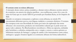 O contato entre os reinos africanos
A interação destes reinos acima estudados, e demais reinos africanos ocorreu através
do comércio, ora através de relações pacificas , ora conflituosas, como foi o caso do
reino de Gana que no século XIII foi governado por Sundiata Keita, rei do Império do
Mali.
Quando os europeus começaram a explorar a costa africana, no século XV,
encontraram diferentes povos, com línguas, tradições e costumes distintos. O contato
dos europeus com essa diversidade de etnias, por meio da exploração das terras
africanas e do escravismo, produziu um intercâmbio cultural que se pode notar em
quase todo o planeta. No Brasil podemos reconhecer a África na capoeira, embalada
pelo berimbau; a culinária, enriquecida com o vatapá, o caruru e outros quitutes; as
influências musicais do batuque e a ginga do samba e dos instrumentos como cuícas,
atabaques e agogôs. Estamos ligados ao continente africano de forma indissolúvel.
 