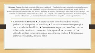 Reino do Congo • Fundado no século XIV, centro-ocidental; • População formada principalmente pelos bankogo,
etnia banto; • Maior parte veio para Brasil, na grande fase da mineração, em Minas Gerais, no séc. XVIII; •
Comercialização intensa de tecidos, sal, metais e derivados de animais; • Manicongo, nome dado ao rei do Congo. Este
batizado ao cristianismo com o nome de D. João I do Congo; • Após conflitos pela sucessão do trono congolês,
assume o D. Afonso I, o mais importante rei da história luso- congolês. Governou por 37 anos.
• A escravidão Africana  Os escravos eram considerados bens móveis,
podendo ser comprados ou vendidos;  A escravidão mantinha o prestígios
dos reis e chefes das aldeias;  Começou com as guerras e conflitos entre as
tribos rivais; banditismo e sequestro faziam parte deste processo;  Era
utilizado também como punição para assassinatos e roubos;  Finalmente, a
escravidão voluntária, devido a fome.
 