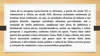 Antes de os europeus escravizarem os africanos, a partir do século XV, e
colonizarem a África, no século XIX, diversas sociedades autônomas já
existiam nesse continente, ou seja, as sociedades africanas já tinham a sua
própria história. Algumas sociedades africanas pré-coloniais, sob o
comando de chefes poderosos, ampliaram suas áreas de influência e
dominaram outros povos, transformando-se, assim, em impérios e reinos
prósperos e organizados, conforme relatos da época. Vamos falar sobre
quatro dos grandes reinos africanos: Gana, Mali, Congo e Benin, mas antes
faz-se necessário conhecer um pouco mais do retrato físico deste
continente.A diversidade social, política e cultural da África ocorreu graças
à extensão do continente e suas características geográficas.
 