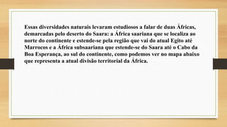 Essas diversidades naturais levaram estudiosos a falar de duas Áfricas,
demarcadas pelo deserto do Saara: a África saariana que se localiza ao
norte do continente e estende-se pela região que vai do atual Egito até
Marrocos e a África subsaariana que estende-se do Saara até o Cabo da
Boa Esperança, ao sul do continente, como podemos ver no mapa abaixo
que representa a atual divisão territorial da África.
 