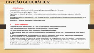 DIVISÃO GEOGRÁFICA:
• ) ÁFRICA SAARIANA
• Localização: norte do continente (estende-se pela região que vai do atual Egito até o Marrocos).
• Povos que habitavam a região: egípcios e líbios
• Organização: em aldeias de agricultores e tinham leis com base nos costumes e nas assembleias, que estipulavam as decisões
políticas.
• Outros grupos dedicaram-se ao pastoreio e eram nômades. Formavam confederações e eram liderados por conselhos de anciãos ou por
um único chefe.
• Século III a.C. - união das aldeias levou à formação dos reinos.
• II) ÁFRICA SUBSAARIANA
• Localização: ao sul do deserto do Saara até o cabo da Boa Esperança, no extremo sul do continente.
• Povos que habitavam a região: vários grupos étnicos, com línguas e culturas diversas.
• Para melhor estudar essa região, alguns historiadores dividem-na em quatro áreas:
• a) África ocidental: região mais urbana em razão do comércio com os islâmicos ao norte, com a predominância das etnias haussa e
iorubá;
• b) África central e meridional: ocupada por povos cuja língua era originária dos bantos, ou seja, dos povos que migraram para a
região, expulsando de lá os antigos habitantes, que não se adaptaram à nova cultura;
• c) África etíope: o contato com os povos da costa do mar Vermelho e do mar Mediterrâneo trouxe para os etíopes o cristianismo, que
se tornou sua principal religião. Persas e muçulmanos, nos séculos VI e VII, respectivamente, dificultaram o contato dos etíopes com os
bizantinos, que eram seus aliados. Assim, barrados de leste a oeste, os reis etíopes expandiram seus reinos para o sul;
• d) África da costa oriental: região povoada por bantos, mas também por outros povos, como os malaios, que vinham da Indonésia,
sendo influenciados pela cultura árabe e muçulmana.
 