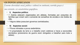 OS POVOS AFRICANOS
Enorme diversidade social, política e cultural no continente, ocorrida graças à
sua extensão e às características geográficas.
• I) Aspectos política:
•  Outros estavam organizados em aldeias, formadas por conjuntos de
famílias que viviam sob o comando de conselhos de anciãos e de chefes de
clãs.
•  Alguns deles possuíam governos centralizados;
•
• II) Aspectos social:
•  Povos nômades e povos sedentários.
•  A propriedade da terra e o trabalho eram coletivos e havia a escravidão
doméstica (prisioneiros de guerra eram obrigados a trabalhar para toda a
aldeia).
•
 