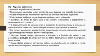 III) Aspectos econômica:
 Praticava a agricultura e o pastoreio,
 Desenvolviam a agrícolas, viviam também da caça, da pesca e da extração de minérios.
 Outras dedicavam-se ao comércio e às trocas de produtos artesanais e agrícolas
 Exploração de jazidas de ouro e de pedras preciosas, como o diamante.
 Existência de minas de cobre, ouro e sal atraíram comerciantes e possibilitaram o
desenvolvimento do comércio.
 O desenvolvimento do comércio mais o excedente de alimentos levou à formação de
núcleos urbanos comerciais, constituídas por famílias independentes e autônomas.
 Era comum que diversas aldeias vizinhas fossem ligadas por uma mesma rede comercial
e governadas pela autoridade de um só chefe político.
 Algumas dessas cidades controlavam a extração e a fundição de metais, o que
possibilitou a produção de armas com ferro ou cobre, desenvolvendo assim maior poderio
bélico e militar.
 Essas cidades acabaram por dominar outras, constituindo assim os impérios e reinos,
que se destacariam política, economicamente e militarmente.
 