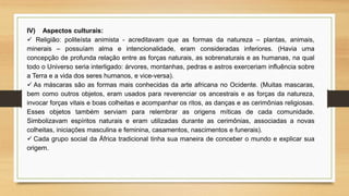 IV) Aspectos culturais:
 Religião: politeísta animista - acreditavam que as formas da natureza – plantas, animais,
minerais – possuíam alma e intencionalidade, eram consideradas inferiores. (Havia uma
concepção de profunda relação entre as forças naturais, as sobrenaturais e as humanas, na qual
todo o Universo seria interligado: árvores, montanhas, pedras e astros exerceriam influência sobre
a Terra e a vida dos seres humanos, e vice-versa).
 As máscaras são as formas mais conhecidas da arte africana no Ocidente. (Muitas mascaras,
bem como outros objetos, eram usados para reverenciar os ancestrais e as forças da natureza,
invocar forças vitais e boas colheitas e acompanhar os ritos, as danças e as cerimônias religiosas.
Esses objetos também serviam para relembrar as origens míticas de cada comunidade.
Simbolizavam espíritos naturais e eram utilizadas durante as cerimônias, associadas a novas
colheitas, iniciações masculina e feminina, casamentos, nascimentos e funerais).
 Cada grupo social da África tradicional tinha sua maneira de conceber o mundo e explicar sua
origem.
 