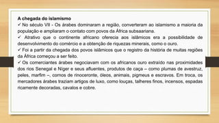A chegada do islamismo
 No século VII - Os árabes dominaram a região, converteram ao islamismo a maioria da
população e ampliaram o contato com povos da África subsaariana.
 Atrativo que o continente africano oferecia aos islâmicos era a possibilidade de
desenvolvimento do comércio e a obtenção de riquezas minerais, como o ouro.
 Foi a partir da chegada dos povos islâmicos que o registro da história de muitas regiões
da África começou a ser feito.
 Os comerciantes árabes negociavam com os africanos ouro extraído nas proximidades
dos rios Senegal e Níger e seus afluentes, produtos de caça – como plumas de avestruz,
peles, marfim –, cornos de rinoceronte, óleos, animais, pigmeus e escravos. Em troca, os
mercadores árabes traziam artigos de luxo, como louças, talheres finos, incensos, espadas
ricamente decoradas, cavalos e cobre.
 
