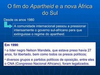O fim do Apartheid e a nova África
               do Sul
Desde os anos 1980
      A comunidade internacional passou a pressionar
      intensamente o governo sul-africano para que
      extinguisse o regime do apartheid.


Em 1990:
• o líder negro Nelson Mandela, que estava preso havia 27
anos, foi libertado, bem como todos os presos políticos;
• diversos grupos e partidos políticos de oposição, entre eles
o CNA (Congresso Nacional Africano), foram legalizados.
 