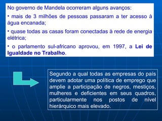 No governo de Mandela ocorreram alguns avanços:
• mais de 3 milhões de pessoas passaram a ter acesso à
água encanada;
• quase todas as casas foram conectadas à rede de energia
elétrica;
• o parlamento sul-africano aprovou, em 1997, a Lei de
Igualdade no Trabalho.


                Segundo a qual todas as empresas do país
                devem adotar uma política de emprego que
                amplie a participação de negros, mestiços,
                mulheres e deficientes em seus quadros,
                particularmente nos postos de nível
                hierárquico mais elevado.
 