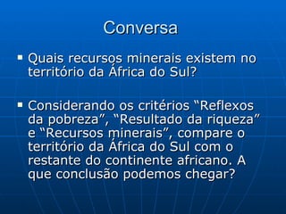 Conversa
   Quais recursos minerais existem no
    território da África do Sul?

   Considerando os critérios “Reflexos
    da pobreza”, “Resultado da riqueza”
    e “Recursos minerais”, compare o
    território da África do Sul com o
    restante do continente africano. A
    que conclusão podemos chegar?
 