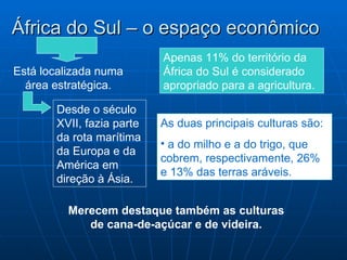 África do Sul – o espaço econômico
                           Apenas 11% do território da
Está localizada numa       África do Sul é considerado
  área estratégica.        apropriado para a agricultura.

       Desde o século
       XVII, fazia parte   As duas principais culturas são:
       da rota marítima
                           • a do milho e a do trigo, que
       da Europa e da
                           cobrem, respectivamente, 26%
       América em
                           e 13% das terras aráveis.
       direção à Ásia.

         Merecem destaque também as culturas
            de cana-de-açúcar e de videira.
 