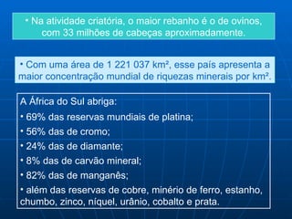 • Na atividade criatória, o maior rebanho é o de ovinos,
     com 33 milhões de cabeças aproximadamente.


• Com uma área de 1 221 037 km², esse país apresenta a
maior concentração mundial de riquezas minerais por km².

A África do Sul abriga:
• 69% das reservas mundiais de platina;
• 56% das de cromo;
• 24% das de diamante;
• 8% das de carvão mineral;
• 82% das de manganês;
• além das reservas de cobre, minério de ferro, estanho,
chumbo, zinco, níquel, urânio, cobalto e prata.
 