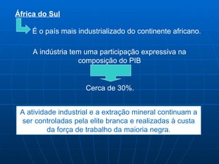 África do Sul

    É o país mais industrializado do continente africano.

     A indústria tem uma participação expressiva na
                   composição do PIB


                     Cerca de 30%.


 A atividade industrial e a extração mineral continuam a
  ser controladas pela elite branca e realizadas à custa
          da força de trabalho da maioria negra.
 