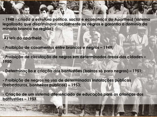 - 1948 - criada a estrutura política, social e econômica do Apartheid (sistema
legalizado que discriminava racialmente os negros e garantia o domínio da
minoria branca na região);
As leis do apartheid
- Proibição de casamentos entre brancos e negros – 1949;
- Proibição de circulação de negros em determinadas áreas das cidades –
1950;
- Determinação e criação dos bantustões (bairros só para negros) – 1951;
- Proibição de negros no uso de determinadas instalações públicas
(bebedouros, banheiros públicos) – 1953;
- Criação de um sistema diferenciado de educação para as crianças dos
bantustões – 1953.
 