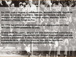 Em 1990, com o regime já enfraquecido, Mandela foi solto, depois de
27 anos no cárcere. O governo, liderado por Frederik De Klerk,
revogou as leis do apartheid. Três anos depois, Mandela e Klerk
dividiram o Prêmio Nobel da Paz;
Em 1994, nas primeiras eleições em que os negros puderam votar,
Mandela foi eleito presidente do país;
O filme INVICTUS (2009), dirigido por Clint Eastwood tem como foco a
história de Mandela (interpretado por Morgan Freeman) logo que ele
assume a presidência. A obra mostra como o líder governou não com
a intenção de se vingar dos brancos, mas sim de realmente
transformar o país em uma democracia para todos.
 