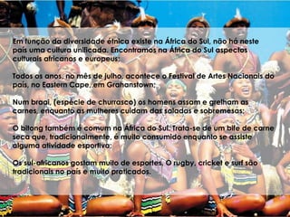 Em função da diversidade étnica existe na África do Sul, não há neste
país uma cultura unificada. Encontramos na África do Sul aspectos
culturais africanos e europeus;
Todos os anos, no mês de julho, acontece o Festival de Artes Nacionais do
país, no Eastern Cape, em Grahanstown;
Num braai, (espécie de churrasco) os homens assam e grelham as
carnes, enquanto as mulheres cuidam das saladas e sobremesas;
O bitong também é comum na África do Sul. Trata-se de um bife de carne
seca que, tradicionalmente, é muito consumido enquanto se assiste
alguma atividade esportiva;
Os sul-africanos gostam muito de esportes. O rugby, cricket e surf são
tradicionais no país e muito praticados.
 