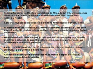 Importantes nomes da literatura mundial são da África do Sul. Entre eles, podemos
destacar J. R. R. Tolkien, nascido em Bloemfontein, autor de O Senhor dos
Anéis e O Hobbit;
Concertos musicais são realizados ao ar livre no Kirstenbosch Botanical Jardins;
Realizado ainda um festival de jazz, internacionalmente conhecido, o Cape Town
Away.O festival já recebeu críticas positivas, sendo comparado ao grande festival
de Montreal;
Existe uma mistura, onde aproveitam conceitos do clássico(Ballet), mas também
dos ritmos e batuques do país. O resultado é uma excelente performance, que
reúne as riquezas culturais presentes;
A África do sul é premiada com 10 prêmios Nobel: três para Medicina, dois para
Literatura, 1 para Química e 4 para Paz;
A venda de álcool é proibida antes das 9h da manhã e depois das 19h em
supermercados e lojas de bebidas.
 