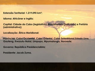 Extensão Territorial: 1.219.090 km²;
Idioma: Africâner e Inglês;
Capital: Cidade do Cabo (legislativa), Bloemfontein (judiciária) e Pretória
(administrativa);
Localização: África Meridional;
Províncias: Cabo Ocidental, Cabo Oriental, Cabo Setentrional,Estado Livre,
Gauteng, Kwazulu-Natal, Limpopo, Mpumalanga, Noroeste;
Governo: República Presidencialista;
Presidente: Jacob Zuma.
 