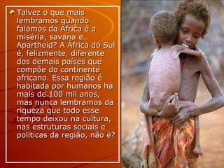 Talvez o que mais lembramos quando falamos da África é a miséria, savana e… Apartheid? A África do Sul é, felizmente, diferente dos demais países que compõe do continente africano. Essa região é habitada por humanos há mais de 100 mil anos, mas nunca lembramos da riqueza que todo esse tempo deixou na cultura, nas estruturas sociais e políticas da região, não é? 