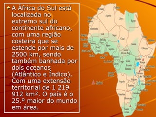 A África do Sul está localizada no extremo sul do continente africano, com uma região costeira que se estende por mais de 2500 km, sendo também banhada por dois oceanos (Atlântico e Índico). Com uma extensão territorial de 1 219 912 km². O país é o 25.º maior do mundo em área.  