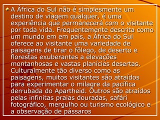A África do Sul não é simplesmente um destino de viagem qualquer, é uma experiência que permanecerá com o visitante por toda vida. Frequentemente descrita como um mundo em em país, a África do Sul oferece ao visitante uma variedade de paisagens de tirar o fôlego, de deserto e florestas exuberantes a elevações montanhosas e vastas planícies desertas. Culturalmente tão diverso como as paisagens, muitos visitantes são atraídos para experimentar o milagre da pacífica derrubada do Apartheid. Outros são atraídos pelas infinitas praias douradas, safári fotográfico, mergulho ou turismo ecológico e a observação de pássaros 