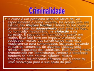O crime é um problema sério na África do Sul, especialmente o crime violento. De acordo com um estudo das  Nações Unidas  a África do Sul ocupa o primeiro lugar no  assassinato  com arma de fogo, no homicídio involuntário, na  violação  e na agressão. É segundo em homicídio e quarto em roubo. Este fato teve um impacto profundo na sociedade: muitos dos sul-africanos mais ricos mudaram-se para comunidades fechadas, trocando os bairros comerciais de algumas cidades pela relativa segurança dos subúrbios. Este efeito é mais pronunciado em Joanesburgo, embora a tendência também se note noutras cidades. Muitos emigrantes sul-africanos afirmam que o crime foi uma motivação para a sua saída do país.   Criminalidade 
