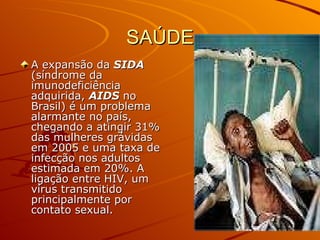 SAÚDE A expansão da  SIDA  (síndrome da imunodeficiência adquirida,  AIDS  no Brasil) é um problema alarmante no país, chegando a atingir 31% das mulheres grávidas em 2005 e uma taxa de infecção nos adultos estimada em 20%. A ligação entre HIV, um vírus transmitido principalmente por contato sexual.  