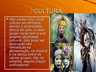 CULTURA Não existe uma única cultura sul-africana, devido à diversidade étnica do país, e cada grupo racial tem a sua própria identidade cultural. Isto pode ser apreciado nas diferenças na alimentação, na música e na dança entre os vários grupos. Há, no entanto, alguns traços unificadores  