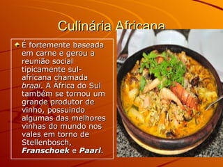 Culinária Africana É fortemente baseada em carne e gerou a reunião social tipicamente sul-africana chamada  braai . A África do Sul também se tornou um grande produtor de vinho, possuindo algumas das melhores vinhas do mundo nos vales em torno de Stellenbosch,  Franschoek  e  Paarl .  
