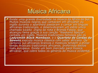 Música Africana Existe uma grande diversidade na música da África do Sul. Muitos músicos negros que cantavam em africâner ou inglês durante o apartheid passaram a cantar em línguas africanas tradicionais, e desenvolveram um estilo único chamado kwaito .Digna de nota é Brenda Fassie, que alcançou fama graças à sua canção "Weekend Special", cantada em inglês. Músicos tradicionais famosos são os  Ladysmith Black Mambazo , e o  Quarteto de Cordas do Soweto  executa música clássica com sabor africano. Os cantores sul-africanos brancos e mestiços tendem a evitar temas musicais tradicionais africanos, preferindo estilos mais europeus. Existe um bom mercado para música africâner, que cobre todos os gêneros da música ocidental.  