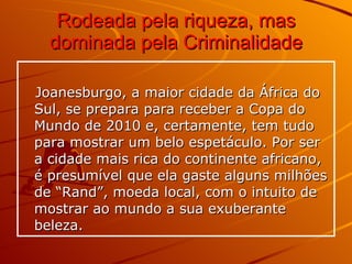 Rodeada pela riqueza, mas dominada pela Criminalidade   Joanesburgo, a maior cidade da África do Sul, se prepara para receber a Copa do Mundo de 2010 e, certamente, tem tudo para mostrar um belo espetáculo. Por ser a cidade mais rica do continente africano, é presumível que ela gaste alguns milhões de “Rand”, moeda local, com o intuito de mostrar ao mundo a sua exuberante beleza. 