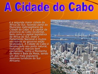 é a segunda maior cidade da África do Sul, fazendo parte do Município metropolitano da Cidade do Cabo. É a capital da província do Cabo Ocidental, bem como a capital legislativa da África do Sul, onde o Parlamento Nacional e muitos escritórios do governo estão localizados. A Cidade do Cabo é famosa pelo seu porto natural, incluindo os marcos bem conhecidos, como a Montanha da Mesa e Baía da Mesa, sendo um dos mais populares destinos turísticos do Sul Africano. A Cidade do Cabo  
