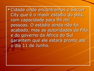 Cidade onde encontramos o Soccer City que é o maior estádio do país, com capacidade para 94 mil pessoas. O estádio ainda não foi acabado, mas as autoridades da Fifa e do governo da África do Sul garantem que ele estará pronto até o dia 11 de Junho.  