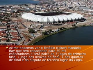 Acima podemos ver o Estádio Nelson Mandela Bay que tem capacidade para 50 mil espectadores e será palco de 5 jogos da primeira fase, 1 jogo das oitavas-de-final, 1 das quartas-de-final e da disputa de terceiro lugar da Copa.  