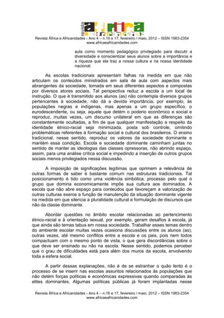 Revista África e Africanidades - Ano 4 – n.16 e 17, fevereiro / maio, 2012 – ISSN 1983-2354
www.africaeafricanidades.com

aula como momento pedagógico privilegiado para discutir a
diversidade e conscientizar seus alunos sobre a importância e
a riqueza que ela traz a nossa cultura e na nossa identidade
nacional.

As escolas tradicionais apresentam falhas na medida em que não
articulam os conteúdos ministrados em sala de aula com aspectos mais
abrangentes da sociedade, tomada em seus diferentes aspectos e compostas
por diversos atores sociais. Tal perspectiva reduz a escola a um local de
instrução. O que é transmitido aos alunos (as) não contempla diversos grupos
pertencentes à sociedade, não dá a devida importância, por exemplo, às
populações negras e indígenas, mas apenas a um grupo específico, o
eurodescendente, ou seja, aquele que detém o poderio econômico e social e
reproduz, muitas vezes, um discurso unilateral em que as diferenças são
constantemente ocultadas, a fim de que qualquer manifestação a respeito da
identidade étnico-racial seja minimizada, posta sob controle, omitindo
problemáticas referentes à formação social e cultural dos brasileiros. O ensino
tradicional, nesse sentido, reproduz os valores da sociedade dominante e
mantém essa condição. Escola e sociedade dominante caminham juntas no
sentido de manter as ideologias das classes opressoras, não abrindo espaço,
assim, para uma análise crítica social e impedindo a inserção de outros grupos
sociais menos privilegiados nessa discussão.
A imposição de significações legítimas que oprimem a relevância de
outras formas de saber é bastante comum nas estruturas tradicionais. Tal
posicionamento é tido como uma violência simbólica, processo pelo qual o
grupo que domina economicamente impõe sua cultura aos dominados. A
escola que não abre espaço para conteúdos que favoreçam a valorização de
outras culturas exerce a função de manutenção da situação dominante vigente
na medida em que silencia a pluralidade cultural e formulação de discursos que
não da classe dominante.
Abordar questões no âmbito escolar relacionadas ao pertencimento
étnico-racial e à orientação sexual, por exemplo, geram desafios à escola, já
que ainda são temas tabus em nossa sociedade. Trabalhar esses temas dentro
do ambiente escolar muitas vezes ocasiona discussões entre os alunos (as),
outras vezes, até mesmo conflitos entre a escola e os pais, pois nem todos
compactuam com o mesmo ponto de vista, o que gera discordâncias sobre o
que deve ser ensinado ou não na escola. Nesse sentido, podemos perceber
que o grau de dificuldades está para além dos muros da escola, envolvendo
toda a esfera social.
A partir dessas explanações, não é de se estranhar o quão lento é o
processo de se inserir nas escolas assuntos relacionados às populações que
não detém forças políticas e econômicas expressivas quando comparadas às
elites dominantes. Algumas políticas públicas já foram implantadas nesse
Revista África e Africanidades - Ano 4 – n.16 e 17, fevereiro / maio, 2012 – ISSN 1983-2354
www.africaeafricanidades.com

 