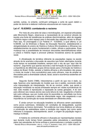 Revista África e Africanidades - Ano 4 – n.16 e 17, fevereiro / maio, 2012 – ISSN 1983-2354
www.africaeafricanidades.com

sentido, outras, no entanto, continuam entregues a sorte de quem detém o
poder de dominar e elaborar melhorias educacionais em nosso país.

Lei nº. 10.639/03: combatendo o racismo
Por meio de uma série de lutas e reivindicações, em especial articuladas
pelo Movimento Negro, observa-se a necessidade de se construir através da
escola uma fonte de resistências às práticas discriminatórias, além de resgatar
a história negra e abrir espaço para a discussão das relações raciais no Brasil.
Para isso, foi promulgada a Lei Federal nº. 10.639/03, a qual alterou a Lei
9.394/96, Lei de Diretrizes e Bases da Educação Nacional, estabelecendo a
obrigatoriedade do ensino de História e Cultura Afro-brasileiras e Africanas nos
estabelecimentos de ensino fundamental e médio, oficiais e particulares. Essa
mudança traz a possibilidade de introduzir discussões desmistificadoras sobre
a cultura e história negra e provocar práticas inovadoras acerca da questão
racial.
A oficialização da temática referente às populações negras na escola
através da lei acarreta a discussão de assuntos que foram silenciados durante
muito tempo na sociedade brasileira, sempre com o véu de que “aqui não há
racismo”, argumento que apenas esconde a real formação do povo brasileiro e
a importância de diferentes grupos étnico-raciais para a formação da história e
cultura do Brasil. Então, estudar a história africana e afro-brasileira não possui
o intuito de mudar o foco eurocêntrico para outro africano, mas de ampliar as
discussões para a diversidade cultural, racial, social e econômica existentes em
nosso país.
Segundo Sodré (1988), interpretamos a partir do que nos é dado, ou
seja, fazemos uma reprodução do modelo que nos é cedido, ocorrendo então
uma interpretação da interpretação. Há de se concluir, então, que sendo a
educação ministrada na escola embasada sempre em visões eurocêntricas do
real, este modelo é reproduzido e repassado às outras gerações. A lei vem
para oferecer aos nossos alunos (as) outra leitura do real, resgatando a história
sob outro enfoque, que por muitos anos foi escondida ou camuflada nos livros
didáticos, nos passando a idéia da inferioridade negra, não resgatando a sua
importância na construção da nossa identidade em diferentes áreas.
É ainda comum na educação brasileira os africanos serem assinalados
como povos submissos, retratados em condições de desigualdade, quando
comparados ao branco dominador. Tal evidência nos livros didáticos só reforça
a construção de estereótipos sobre a condição dos negros (as) como seres
inferiores e incapazes, desrespeitando, assim, a origem da população negra e
mestiça no Brasil.
A história do continente africano é ofuscada por representações racistas
que durante muito tempo foram passadas pelos educadores e assimiladas
pelos (as) estudantes de forma errônea e preconceituosa e contada a partir de
Revista África e Africanidades - Ano 4 – n.16 e 17, fevereiro / maio, 2012 – ISSN 1983-2354
www.africaeafricanidades.com

 