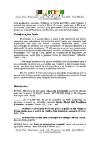 Revista África e Africanidades - Ano 4 – n.16 e 17, fevereiro / maio, 2012 – ISSN 1983-2354
www.africaeafricanidades.com

uma perspectiva europeia, renegando o imenso patrimônio sócio-histórico e
cultural dos países que compõe a África. É comum, ainda hoje, a África ser
assinalada como sendo um único país, pensamento que só contribui para se
perpassar o desconhecimento incerto acerca das suas particularidades.

Considerações finais
O professor (a) é sujeito cultural e social e não está imune aos efeitos
negativos dos estereótipos inferiorizantes direcionados aos africanos (as)
explanados nos livros de história. Torna-se necessário, então, uma
desconstrução de conceitos que foram incorporados na educação brasileira e a
elaboração de outros paradigmas. “É fato que nem a escola nem os centros de
formação de professores (as) ‘inventaram’ sozinhos, os diversos preconceitos e
estereótipos. Isso não os isenta, porém, da necessidade de assumirem um
posicionamento contra toda e qualquer forma de discriminação.” (GOMES,
2003, p. 160).
Toda equipe escolar deverá ser um elemento ativo e fundamental para a
desconstrução de discursos e conceitos que reforcem a discriminação étnicoracial, mas para isso deverá se instrumentalizar e se familiarizar com novas
abordagens e maneiras de tratar a diversidade na escola.
Por fim, também é imprescindível que a sociedade em geral seja efetiva
no combate à discriminação e preconceito em relação à diversidade étnica no
Brasil, a fim de contribuir para o resgate da nossa história.

Referências
BRASIL. Ministério da Educação. Educação anti-racista: caminhos abertos
pela Lei Federal nº 10.639/03. Brasília: MEC/SECAD, 2005, p. 11. (Coleção
Educação para Todos).
______. Lei nº 9.394/1996, de 20 de dezembro de 1996. Estabelece as
diretrizes e bases da educação nacional. Diário Oficial [da] República
Federativa do Brasil, Brasília, DF, 23 dez. 1996.
______. Diretrizes Curriculares Nacionais para a Educação das Relações
Étnico-raciais para o ensino de História Afro-brasileira e Africana. Brasília:
MEC, 2004.
______. Orientações e ações para a educação das relações étnico-raciais.
Brasília: SECAD, 2006.
GOMES, Nilma Lino. Práticas pedagógicas e questão racial: o tratamento é
igual para todos/as? Belo Horizonte: Formato, 2003.
Revista África e Africanidades - Ano 4 – n.16 e 17, fevereiro / maio, 2012 – ISSN 1983-2354
www.africaeafricanidades.com

 
