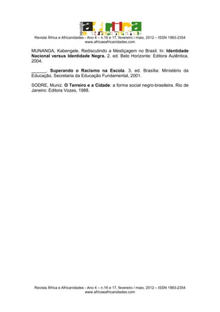 Revista África e Africanidades - Ano 4 – n.16 e 17, fevereiro / maio, 2012 – ISSN 1983-2354
www.africaeafricanidades.com

MUNANGA, Kabengele. Rediscutindo a Mestiçagem no Brasil. In: Identidade
Nacional versus Identidade Negra. 2. ed. Belo Horizonte: Editora Autêntica,
2004.
______. Superando o Racismo na Escola. 3. ed. Brasília: Ministério da
Educação, Secretaria da Educação Fundamental, 2001.
SODRE, Muniz. O Terreiro e a Cidade: a forma social negro-brasileira. Rio de
Janeiro: Editora Vozes, 1988.

Revista África e Africanidades - Ano 4 – n.16 e 17, fevereiro / maio, 2012 – ISSN 1983-2354
www.africaeafricanidades.com

 