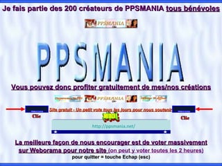 Je fais partie des 200 créateurs de PPSMANIA  tous bénévoles Vous pouvez donc profiter gratuitement de mes/nos créations La meilleure façon de nous encourager est de voter massivement sur Weborama pour notre site   (on peut y voter toutes les 2 heures) pour quitter = touche Echap (esc)                                                                                          Clic Clic http://ppsmania.net/     Site gratuit - Un petit vote tous les jours pour nous soutenir   