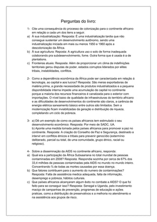 Perguntas do livro: 
1- Cite uma consequência do processo de colonização para o continente africano 
em relação a cada um dos itens a seguir. 
a) À sua industrialização: Resposta: É uma industrialização tardia que não 
consegue sustentar um desenvolvimento autônomo, sendo uma 
industrialização iniciada em mais ou menos 1950 e 1960 após a 
descolonização da África. 
b) À sua agricultura: Reposta: A agricultura uso o solo de forma inadequada 
colaborando pra subdesenvolvimento, fome. Outra forma que é usada é a de 
plantations. 
c) Fronteiras atuais: Resposta: Além de proporcionar um clima de indefinições 
territoriais gerou disputas de poder, estados corruptos liderados por elites 
tribais, instabilidades, conflitos. 
2- Como a dependência econômica da África pode ser caracterizada em relação à 
tecnologia, ao capital e aos lucros? Resposta: São meras exportadoras de 
matéria prima, a grande necessidade de produtos industrializados e a pequena 
disponibilidade interna impede uma acumulação de capital no continente 
porque a maioria dos recursos financeiros é canalizada para o exterior com 
importações. O nível baixo de qualidade de infraestruturas do território africano 
e as dificuldades de desenvolvimentos do continente são claros, a carência de 
energia elétrica saneamento básico entre outros são limitados. Sem a 
modernização ficam inviabilizadas da geração e distribuição de riqueza, 
completando um ciclo de pobreza. 
3- a) Dê um exemplo de como os países africanos tem estimulado o seu 
desenvolvimento econômico: Resposta: Por meio de SADC, UA. 
b) Aponte uma medida tomada pelos países africanos para promover a paz no 
continente. Resposta: A criação do Conselho de Paz e Segurança, destinado a 
intervir em conflitos étnicos e tribais para prevenir genocídio (extermínio 
deliberado, parcial ou total, de uma comunidade, grupo étnico, racial ou 
religioso). 
4- Sobre a disseminação da AIDS no continente africano, responda: 
a) Qual era a participação da África Subsaariana no total mundial de pessoas 
contaminadas em 2008? Resposta: Respondia sozinha por cerca de 67% dos 
33,4 milhões de pessoas contaminadas pela AIDS no mundo no mundo inteiro. 
Concentrando ¾ de todas as mortes causadas por essa doença. 
b) Que fatores contribuem para o aumento do numero de contaminações? 
Resposta: Falta de assistência medica adequada, falta de informação, 
desemprego e pobreza, hábitos culturais. 
c) Que países africanos alcançaram algum êxito no combate a AIDS? O que foi 
feito para se conseguir isso? Resposta: Senegal e Uganda, pelo investimento 
maciço de campanhas de prevenção, programas de educação e ações 
praticas, como a distribuição de preservativos e a melhoria no atendimento e 
na assistência aos grupos de risco. 
 