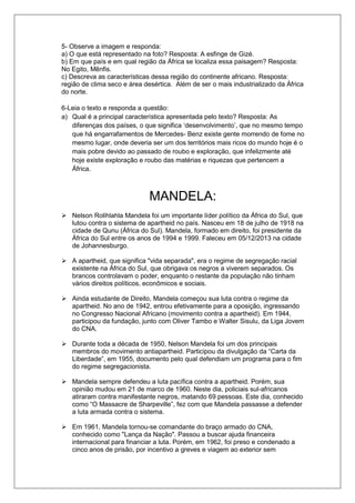 5- Observe a imagem e responda: 
a) O que está representado na foto? Resposta: A esfinge de Gizé. 
b) Em que país e em qual região da África se localiza essa paisagem? Resposta: 
No Egito, Mênfis. 
c) Descreva as características dessa região do continente africano. Resposta: 
região de clima seco e área desértica. Além de ser o mais industrializado da África 
do norte. 
6-Leia o texto e responda a questão: 
a) Qual é a principal característica apresentada pelo texto? Resposta: As 
diferenças dos países, o que significa ‘desenvolvimento’, que no mesmo tempo 
que há engarrafamentos de Mercedes- Benz existe gente morrendo de fome no 
mesmo lugar, onde deveria ser um dos territórios mais ricos do mundo hoje é o 
mais pobre devido ao passado de roubo e exploração, que infelizmente até 
hoje existe exploração e roubo das matérias e riquezas que pertencem a 
África. 
MANDELA: 
 Nelson Rolihlahla Mandela foi um importante líder político da África do Sul, que 
lutou contra o sistema de apartheid no país. Nasceu em 18 de julho de 1918 na 
cidade de Qunu (África do Sul). Mandela, formado em direito, foi presidente da 
África do Sul entre os anos de 1994 e 1999. Faleceu em 05/12/2013 na cidade 
de Johannesburgo. 
 A apartheid, que significa "vida separada", era o regime de segregação racial 
existente na África do Sul, que obrigava os negros a viverem separados. Os 
brancos controlavam o poder, enquanto o restante da população não tinham 
vários direitos políticos, econômicos e sociais. 
 Ainda estudante de Direito, Mandela começou sua luta contra o regime da 
apartheid. No ano de 1942, entrou efetivamente para a oposição, ingressando 
no Congresso Nacional Africano (movimento contra a apartheid). Em 1944, 
participou da fundação, junto com Oliver Tambo e Walter Sisulu, da Liga Jovem 
do CNA. 
 Durante toda a década de 1950, Nelson Mandela foi um dos principais 
membros do movimento antiapartheid. Participou da divulgação da “Carta da 
Liberdade”, em 1955, documento pelo qual defendiam um programa para o fim 
do regime segregacionista. 
 Mandela sempre defendeu a luta pacífica contra a apartheid. Porém, sua 
opinião mudou em 21 de marco de 1960. Neste dia, policiais sul-africanos 
atiraram contra manifestante negros, matando 69 pessoas. Este dia, conhecido 
como “O Massacre de Sharpeville”, fez com que Mandela passasse a defender 
a luta armada contra o sistema. 
 Em 1961, Mandela tornou-se comandante do braço armado do CNA, 
conhecido como "Lança da Nação". Passou a buscar ajuda financeira 
internacional para financiar a luta. Porém, em 1962, foi preso e condenado a 
cinco anos de prisão, por incentivo a greves e viagem ao exterior sem 
 