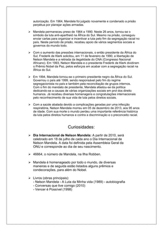 autorização. Em 1964, Mandela foi julgado novamente e condenado a prisão 
perpétua por planejar ações armadas. 
 Mandela permaneceu preso de 1964 a 1990. Neste 26 anos, tornou-se o 
símbolo da luta anti-apartheid na África do Sul. Mesmo na prisão, conseguiu 
enviar cartas para organizar e incentivar a luta pelo fim da segregação racial no 
país. Neste período de prisão, recebeu apoio de vários segmentos sociais e 
governos do mundo todo. 
 Com o aumento das pressões internacionais, o então presidente da África do 
Sul, Frederik de Klerk solicitou, em 11 de fevereiro de 1990, a libertação de 
Nelson Mandela e a retirada da ilegalidade do CNA (Congresso Nacional 
Africano). Em 1993, Nelson Mandela e o presidente Frederik de Klerk dividiram 
o Prêmio Nobel da Paz, pelos esforços em acabar com a segregação racial na 
África do Sul. 
 Em 1994, Mandela tornou-se o primeiro presidente negro da África do Sul. 
Governou o país até 1999, sendo responsável pelo fim do regime 
segregacionista no país e também pela reconciliação de grupos internos. 
Com o fim do mandato de presidente, Mandela afastou-se da política 
dedicando-se a causas de várias organizações sociais em prol dos direito 
humanos. Já recebeu diversas homenagens e congratulações internacionais 
pelo reconhecimento de sua vida de luta pelos direitos sociais. 
 Com a saúde abalada devido a complicações geradas por uma infecção 
respiratória, Nelson Mandela morreu em 05 de dezembro de 2013, aos 95 anos 
de idade. Com sua morte o mundo perdeu uma importante referência histórica 
da luta pelos direitos humanos e contra a discriminação e o preconceito racial. 
Curiosidades: 
 Dia Internacional de Nelson Mandela: A partir de 2010, será 
celebrado em 18 de julho de cada ano o Dia Internacional de 
Nelson Mandela. A data foi definida pela Assembleia Geral da 
ONU e corresponde ao dia de seu nascimento. 
 46664, o número de Mandela, na Ilha Robben. 
 Mandela é homenageado por todo o mundo, de diversas 
maneiras e de seguida estão listados alguns prêmios e 
condecorações, para além do Nobel. 
 Livros (obras principais): 
- Nelson Mandela - A Luta da Minha vida (1989) - autobiografia 
- Conversas que tive comigo (2010) 
- Vencer é Possível (1998) 
