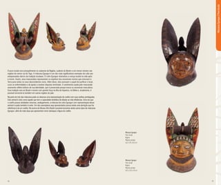 16 17
O povo iorubá vive principalmente no sudoeste da Nigéria, sudeste do Benim e em menor número nas
regiões do centro-sul do Togo. A máscara Egungun é um dos mais significativos exemplos de culto aos
antepassados dentro da tradição iorubana. O culto Egungun dramatiza a crença iorubá na vida após
a morte. Assim, seus mascarados representam os espíritos dos ancestrais mortos que retornam à
Terra para visitar os seus descendentes vivos. Além disso, eles possuem o papel de purificar o local,
curar as enfermidades e de ajudar a resolver disputas territoriais. A vestimenta usada pelo mascarado
raramente reflete indícios de sua identidade, que é preservada porque evoca os ancestrais masculinos.
Essa tradição veio ao Brasil e resiste com grande força na ilha de Itaparica, na Bahia e, atualmente, é
possível encontrá-la também em outras regiões do país.
Na parte de trás das máscaras pode-se observar uma representação de coelho com suas orelhas pontiagudas.
Este animal é visto como aquele que tem a capacidade simbólica de afastar as más influências. Uma vez que
o coelho possui atividades noturnas, analogamente, a máscara de culto Egungun com representação desse
animal é usada também à noite. Um dos exemplares aqui apresentados possui ainda uma dentição que faz
referência à de um coelho. No acervo do Museu Afro Brasil é possível encontrar ainda outros tipos de máscaras
Egungun, além de mais duas que apresentam como destaque a figura do coelho.
Máscara Egungun
Povo Iorubá
Nigéria
Madeira pintada
46,3 x 28 x 36,5 cm
Máscara Egungun
Povo Iorubá
Nigéria
Madeira pintada
46,3 x 26,5 x 36 cm
MáscarasEgungun|PovoIorubá
 