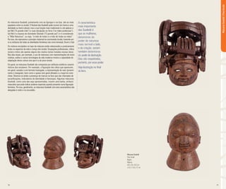 18 19
As máscaras Gueledé, juntamente com as Egungun e as Epa, são as mais
populares entre os iorubá. O festival das Gueledé pode ocorrer em honra a uma
divindade ou herói cultural, mas a sua função mais tradicional é a de aplacar a
Iyá Nlá (“A grande mãe”) e suas discípulas na Terra (“as mães poderosas”).
Iyá Nlá é a esposa da divindade Obatalá (“O grande pai”) e é considerada
a “Mãe Natureza”, ou seja, “a mãe de todos e a mãe de todas as mães”.
Por isso, ela representa o princípio maternal na cosmovisão Iorubá, trazendo em
si os atributos de todas as divindades femininas tais como Iemanjá, Oxum e Oyá.
Os motivos esculpidos no topo da máscara estão relacionados a praticamente
todos os aspectos da vida e crença dos iorubá. Ocupações profissionais, crítica
social e mitos são apenas alguns dos muitos temas tratados nessas obras.
Nos dias atuais, por exemplo, o uso de máscaras com representações de moto-
cicletas, aviões e outras tecnologias da vida moderna mostra a capacidade de
adaptação desta cultura viva que é a do povo iorubá.
Em geral, as máscaras Gueledé são compostas por atributos estéticos caracte-
rísticos dos iorubanos. Por exemplo, a figuração dos olhos que aparecem,
em geral, vazados e em formato losangular; a representação do nariz (proemi-
nente e triangular), bem como o queixo (em geral afinado) e a maçã do rosto
cheia. Observa-se ainda a presença de marcas na face que são chamadas de
escarificações, indicadores de identidade e hierarquia. Algumas máscaras
Gueledé, como uma das aqui apresentadas, trazem uma barba, atributo
masculino que pode indicar poderes especiais quando presente numa figuração
feminina. Por isso, geralmente, as máscaras Gueledé com esta característica são
dançadas à noite e na escuridão.
Máscaras Gueledé
Povo Iorubá
Nigéria
Madeira
40,5 x 36 x 45,5 cm
e 24,2 x 16,5 x 21 cm
MáscarasGueledé|PovoIorubá
A característica
mais importante
das Gueledé é
que as mulheres,
detentoras do
poder da natureza
mais terrível e belo,
o da criação, seriam
também detentoras
do poderdedestruição.
Elas são respeitadas,
portanto, por esse poder.
Veja ilustração no final
do livro.
 