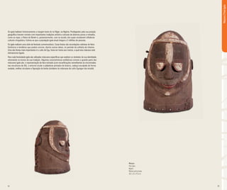 24 25
Os igala habitam historicamente a margem leste do rio Níger, na Nigéria. Privilegiados pela sua posição
geográfica tiveram contato com importantes tradições artístico-culturais de diversos povos e reinados,
como os nupe, o Reino do Benim e, posteriormente, com os iorubá, dos quais receberam influência
cultural e linguística. Estima-se que a população igala atual chegue a 2 milhões de pessoas.
Os igala realizam uma série de festivais comemorativos. Essas festas são recordações coletivas de fatos
históricos e lendários que podem ocorrer, dentre outras datas, no período da colheita do inhame.
Uma das festas mais importantes é o culto de Egu, festa em honra aos mortos, a qual esta máscara está
intimamente ligada.
Para cada festividade igala são utilizadas máscaras específicas que exaltam os símbolos de sua identidade,
retomando os ícones de sua tradição. Algumas características estilísticas comuns a grande parte das
máscaras igala são: a representação da face estriada (com escarificações semelhantes às encontradas
nas esculturas de Ifé), o entorno ocular e pálpebras pintados de branco, cabeça esculpida de forma
ovalada, orelhas circulares e figuração de barba (similares às máscaras de culto Egungun dos iorubá).
Máscara
Povo Igala
Nigéria
Madeira policromada
35,5 x 25 x 27,5 cm
Máscara|PovoIgala
 