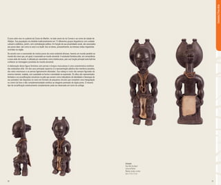 30 31
O povo attie vive no sudeste da Costa do Marfim, no lado oeste do rio Comoe e ao norte da cidade de
Abidjan. Sua população era dividida tradicionalmente em 12 diferentes grupos linguísticos com unidade
cultural e estilística, porém, sem centralização política. Em função de sua proximidade social, são associados
aos povos akan, tais como os anyi e os baulê. Isso se deveu, provavelmente, às intensas ondas migratórias
ocorridas na região.
De acordo com a cosmovisão de muitos povos da costa ocidental africana, haveria um mundo paralelo ao
mundo dos vivos que, em geral, é associado ao mundo ancestral. A estatueta feminina attie, em consonância
a essa visão de mundo, é utilizada por sacerdotes como interlocutora, pois sua função principal seria fazê-los
conhecer as mensagens provindas do mundo ancestral.
A elaboração desta figura feminina com pernas e braços musculosos é uma característica estética
das estatuetas attie. Um dos seus principais aspectos é a representação plástica dos membros pesados,
dos seios volumosos e as pernas ligeiramente afastadas. Sua cabeça e rosto são sempre figurados da
mesma maneira: ovalada, com suavidade na forma e serenidade na expressão. Os olhos são representados
fechados e as escarificações (cicatrizes na pele que servem como indicadores de identidade e hierarquia de
seu portador) são dispostas no rosto em formato de pequenos círculos que compõem uma triangulação
no centro da face e dão complementaridade estética ao elegante penteado de dupla ponta. O mesmo
tipo de escarificação esteticamente complementar pode ser observado em torno do umbigo.
Estatueta
Povo Attie (ou Akye)
Costa do Marfim
Madeira, tecido e contas
36,4 x 11,5 x 12 cm
Estatueta|PovoAttie
 