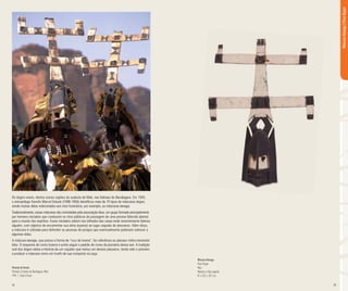 34 35
Os dogon vivem, dentre outras regiões do sudeste do Mali, nas falésias de Bandiagara. Em 1935,
o antropólogo francês Marcel Grioule (1898-1956) identificou mais de 70 tipos de máscaras dogon,
sendo muitas delas relacionadas aos ritos funerários, por exemplo, as máscaras kanaga.
Tradicionalmente, essas máscaras são controladas pela associação Awa, um grupo formado principalmente
por homens iniciados que conduzem os ritos públicos da passagem de uma pessoa falecida (dama)
para o mundo dos espíritos. Esses iniciados sobem nos telhados das casas onde recentemente faleceu
alguém, com objetivo de encaminhar sua alma (nyama) ao lugar sagrado do descanso. Além disso,
a máscara é utilizada para defender as pessoas de perigos que eventualmente poderiam sobrevir a
algumas delas.
A máscara kanaga, que possui a forma de “cruz de lorena”, faz referência ao pássaro mítico kommolo
tebu. O esquema de cores branca e preta segue o padrão de cores da plumária dessa ave. A tradição
oral dos dogon relata a história de um caçador que matou um desses pássaros, tendo sido o primeiro
a produzir a máscara como um trunfo de sua conquista na caça.
Máscara Kanaga
Povo Dogon
Mali
Madeira e fibra vegetal
81 x 59,5 x 18,7 cm
Vilarejo de Amani,
Próximo à Falésia de Bandiagara, Mali.
1994 | Gianni Puzzo
MáscaraKanaga|PovoDogon
 